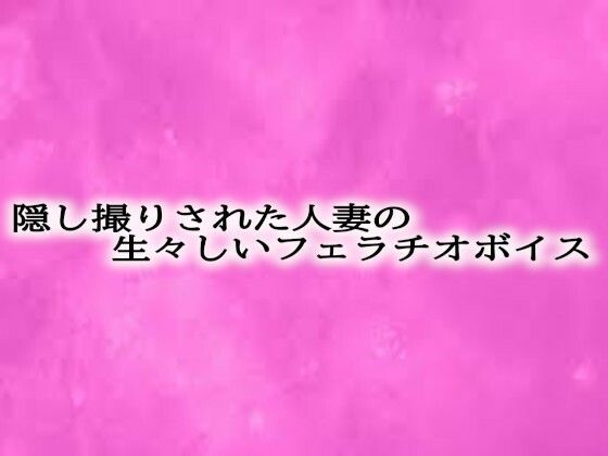 隠し撮りされた人妻の生々しいフェラチオボイス